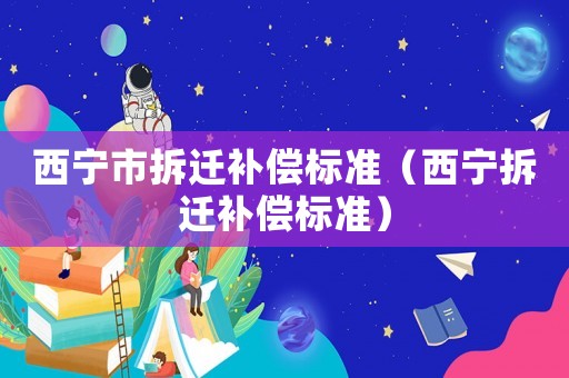 西寧市拆遷補償標準（西寧拆遷補償標準）