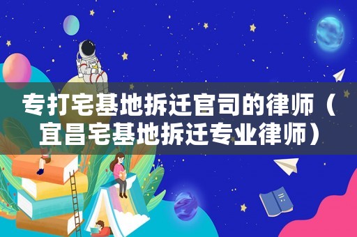 專打宅基地拆遷官司的律師（宜昌宅基地拆遷專業律師）