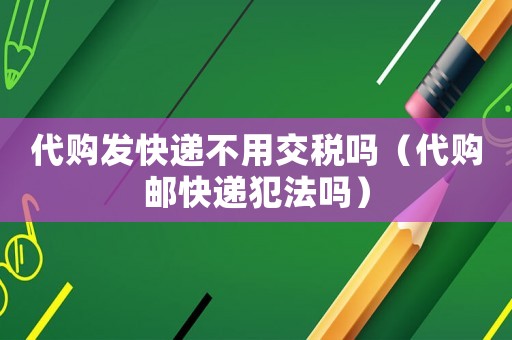 代購發快遞不用交稅嗎（代購郵快遞犯法嗎）