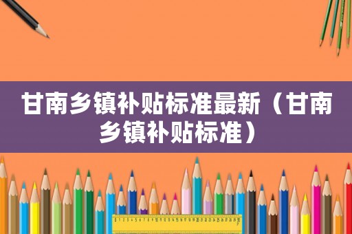甘南鄉鎮補貼標準最新（甘南鄉鎮補貼標準）