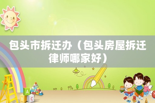 包頭市拆遷辦（包頭房屋拆遷律師哪家好）
