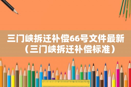 三門峽拆遷補償66號文件最新（三門峽拆遷補償標準）