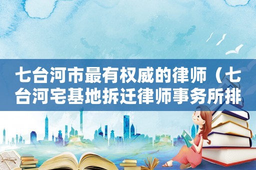 七臺河市最有權威的律師（七臺河宅基地拆遷律師事務所排行榜）