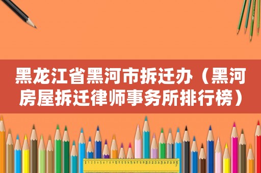 黑龍江省黑河市拆遷辦（黑河房屋拆遷律師事務所排行榜）