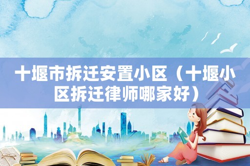 十堰市拆遷安置小區（十堰小區拆遷律師哪家好）
