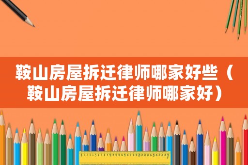 鞍山房屋拆遷律師哪家好些（鞍山房屋拆遷律師哪家好）