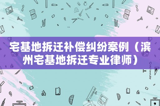 宅基地拆遷補(bǔ)償糾紛案例（濱州宅基地拆遷專業(yè)律師）