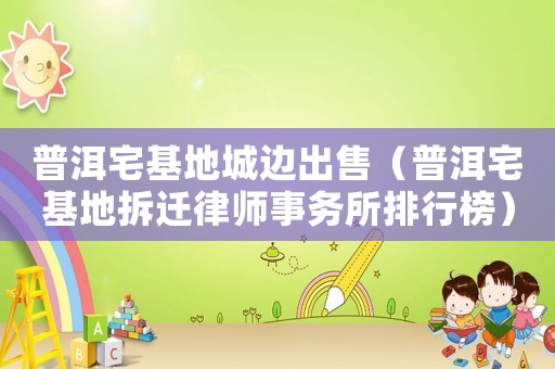 普洱宅基地城邊出售（普洱宅基地拆遷律師事務所排行榜）