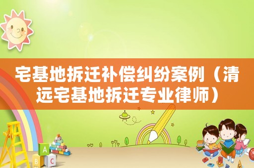 宅基地拆遷補償糾紛案例（清遠宅基地拆遷專業律師）