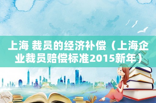 上海 裁員的經濟補償（上海企業裁員賠償標準2015新年）