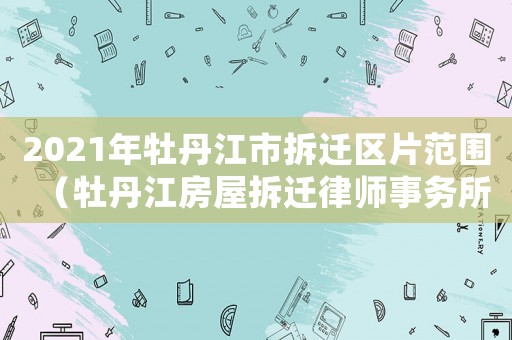 2021年牡丹江市拆遷區(qū)片范圍（牡丹江房屋拆遷律師事務(wù)所排行榜）