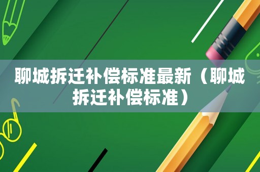 聊城拆遷補(bǔ)償標(biāo)準(zhǔn)最新（聊城拆遷補(bǔ)償標(biāo)準(zhǔn)）