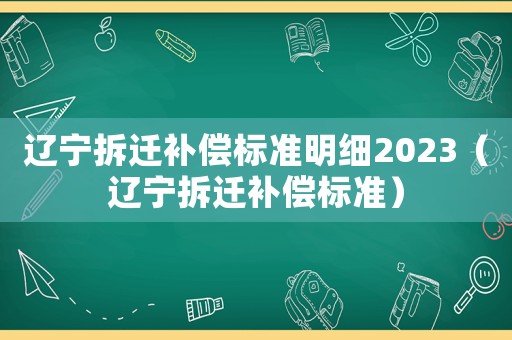遼寧拆遷補(bǔ)償標(biāo)準(zhǔn)明細(xì)2023（遼寧拆遷補(bǔ)償標(biāo)準(zhǔn)）