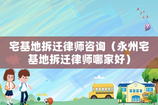 宅基地拆遷律師咨詢（永州宅基地拆遷律師哪家好）