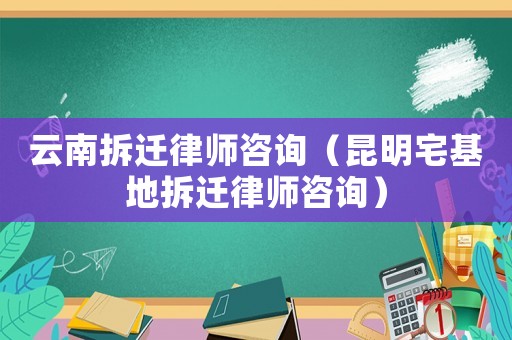 云南拆遷律師咨詢（昆明宅基地拆遷律師咨詢）