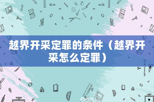 越界開采定罪的條件（越界開采怎么定罪）