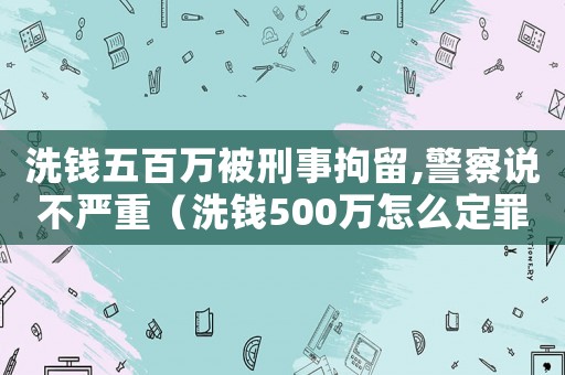 洗錢五百萬被刑事拘留,警察說不嚴重（洗錢500萬怎么定罪判刑）