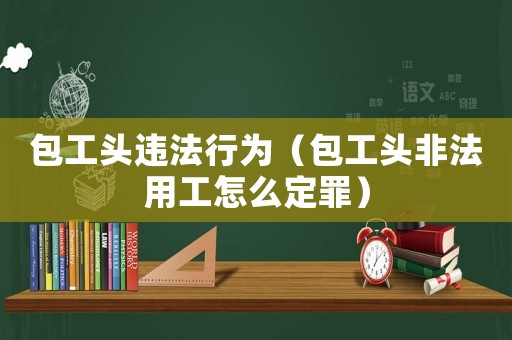 包工頭違法行為（包工頭非法用工怎么定罪）