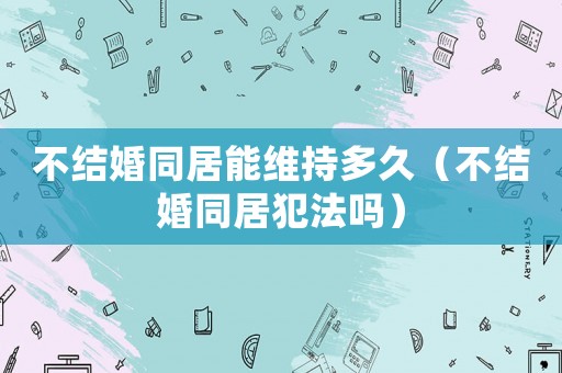 不結婚同居能維持多久（不結婚同居犯法嗎）