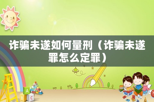 詐騙未遂如何量刑（詐騙未遂罪怎么定罪）