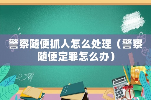 警察隨便抓人怎么處理（警察隨便定罪怎么辦）