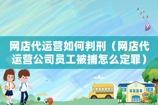 網店代運營如何判刑（網店代運營公司員工被捕怎么定罪）