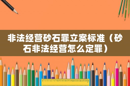 非法經營砂石罪立案標準（砂石非法經營怎么定罪）