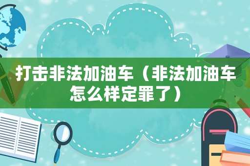 打擊非法加油車（非法加油車怎么樣定罪了）