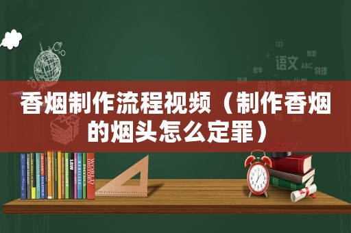香煙制作流程視頻（制作香煙的煙頭怎么定罪）
