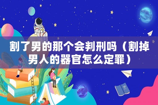 割了男的那個會判刑嗎（割掉男人的器官怎么定罪）