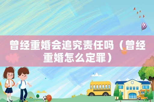 曾經(jīng)重婚會(huì)追究責(zé)任嗎（曾經(jīng)重婚怎么定罪）