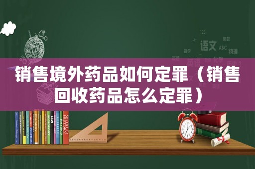 銷售境外藥品如何定罪（銷售回收藥品怎么定罪）