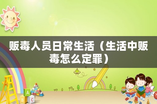 販毒人員日常生活（生活中販毒怎么定罪）