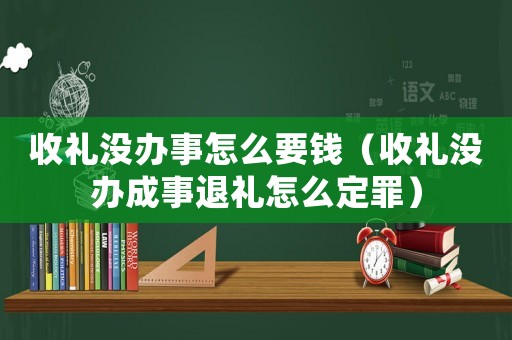 收禮沒辦事怎么要錢（收禮沒辦成事退禮怎么定罪）