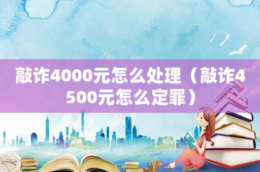敲詐4000元怎么處理（敲詐4500元怎么定罪）