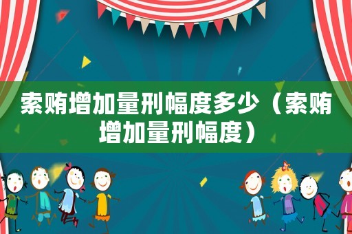 索賄增加量刑幅度多少（索賄增加量刑幅度）