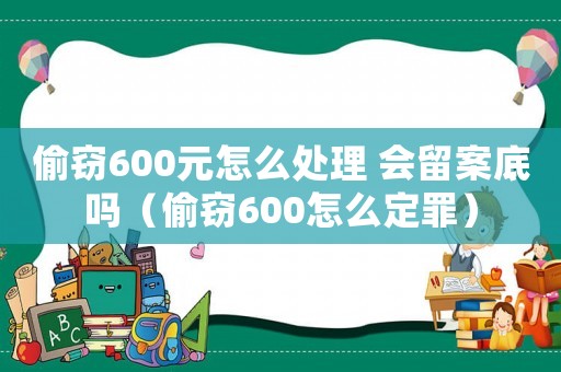 偷竊600元怎么處理 會留案底嗎（偷竊600怎么定罪）