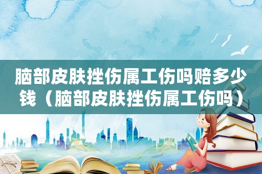 腦部皮膚挫傷屬工傷嗎賠多少錢（腦部皮膚挫傷屬工傷嗎）