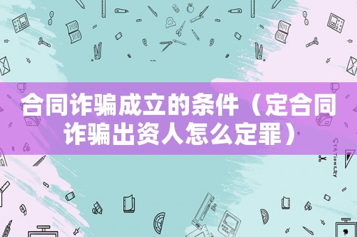 合同詐騙成立的條件（定合同詐騙出資人怎么定罪）