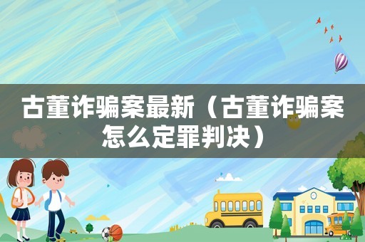 古董詐騙案最新（古董詐騙案怎么定罪判決）