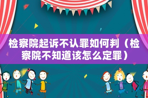 檢察院起訴不認罪如何判（檢察院不知道該怎么定罪）