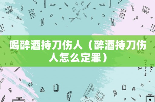 喝醉酒持刀傷人（醉酒持刀傷人怎么定罪）