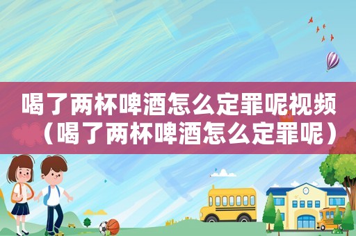 喝了兩杯啤酒怎么定罪呢視頻（喝了兩杯啤酒怎么定罪呢）