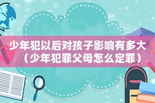少年犯以后對孩子影響有多大（少年犯罪父母怎么定罪）