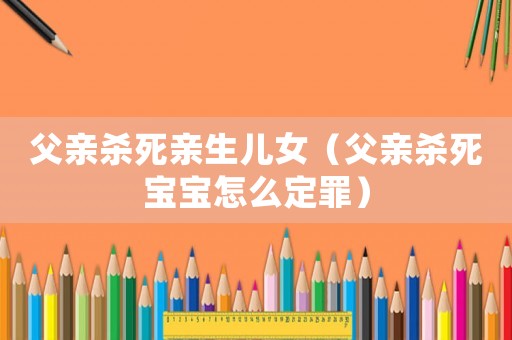 父親殺死親生兒女（父親殺死寶寶怎么定罪）