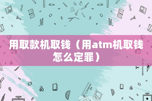 用取款機取錢（用atm機取錢怎么定罪）