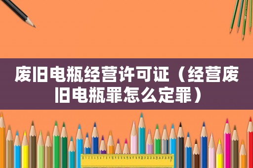 廢舊電瓶經營許可證（經營廢舊電瓶罪怎么定罪）