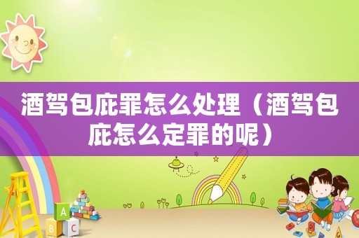 酒駕包庇罪怎么處理（酒駕包庇怎么定罪的呢）