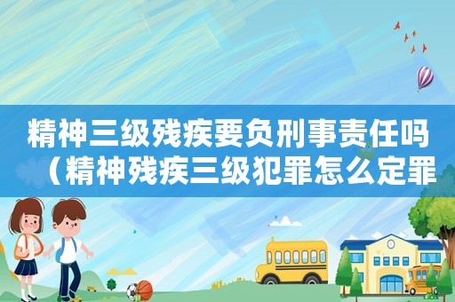 精神三級殘疾要負刑事責任嗎（精神殘疾三級犯罪怎么定罪）