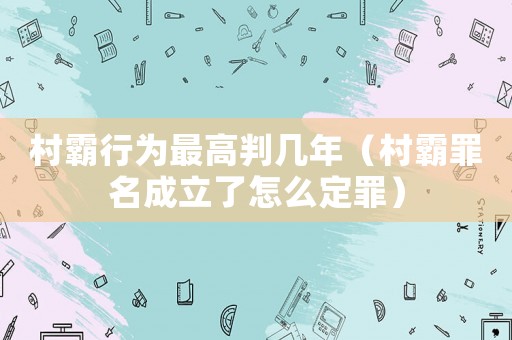 村霸行為最高判幾年（村霸罪名成立了怎么定罪）